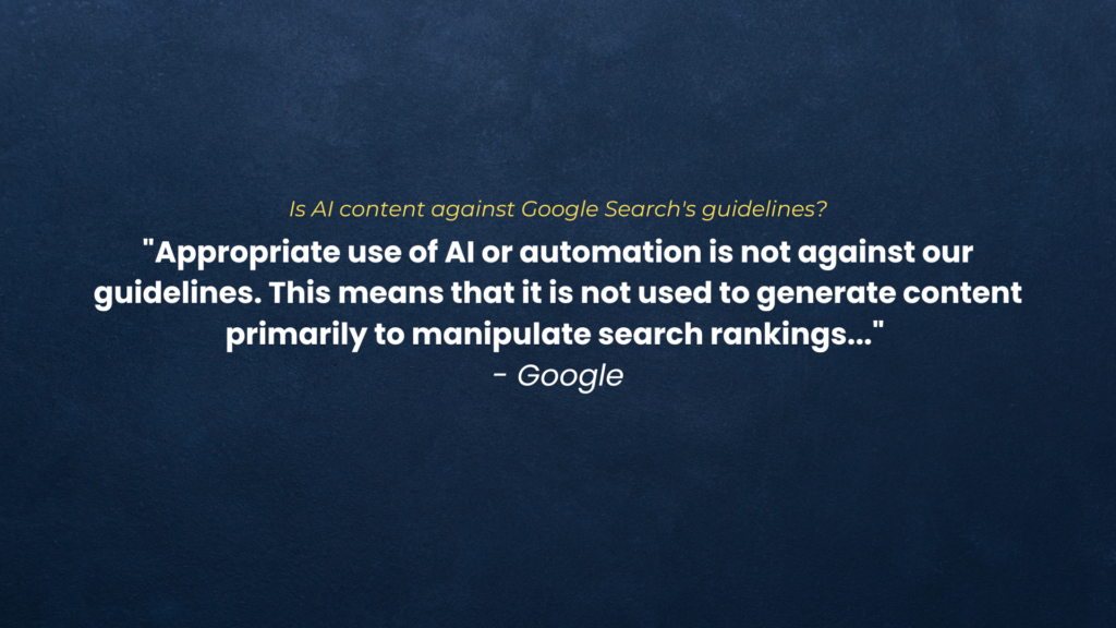 Is AI content against Google Search’s guidelines? “Appropriate use of AI or automation is not against our guidelines. This means that it is not used to generate content primarily to manipulate search rankings…” – Google